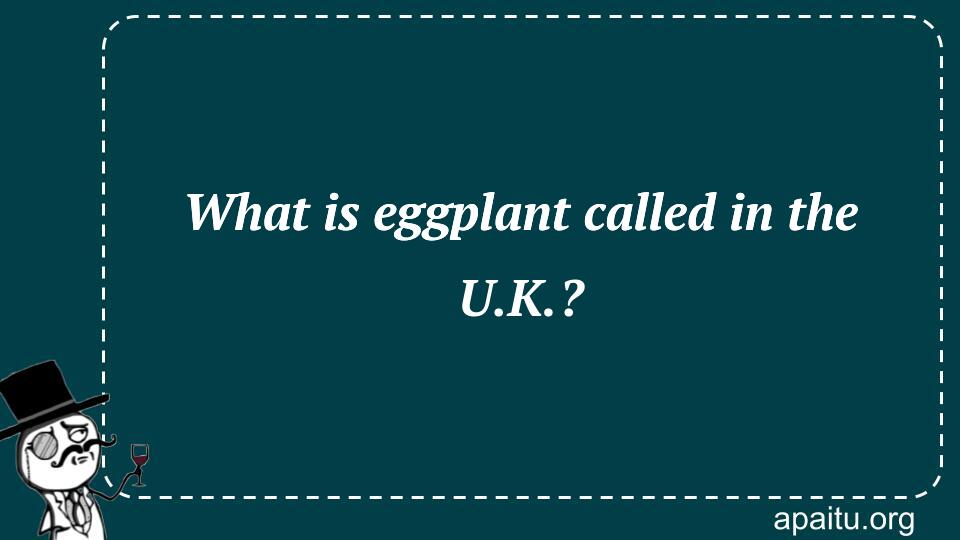 What is eggplant called in the U.K.?