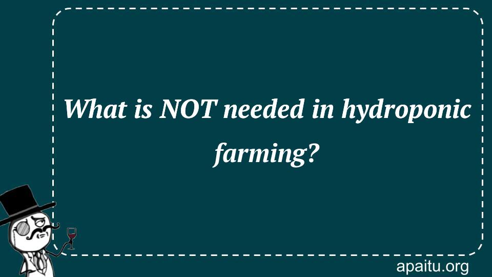 What is NOT needed in hydroponic farming?