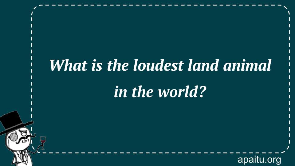 What is the loudest land animal in the world?