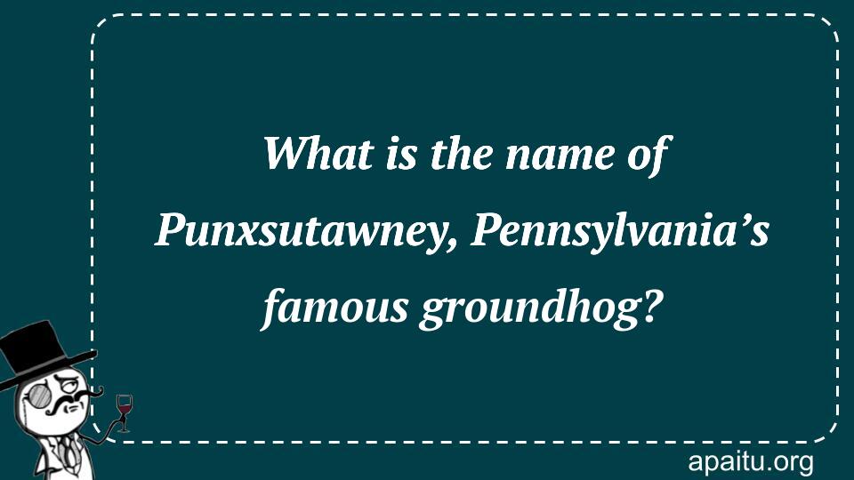 What is the name of Punxsutawney, Pennsylvania’s famous groundhog?