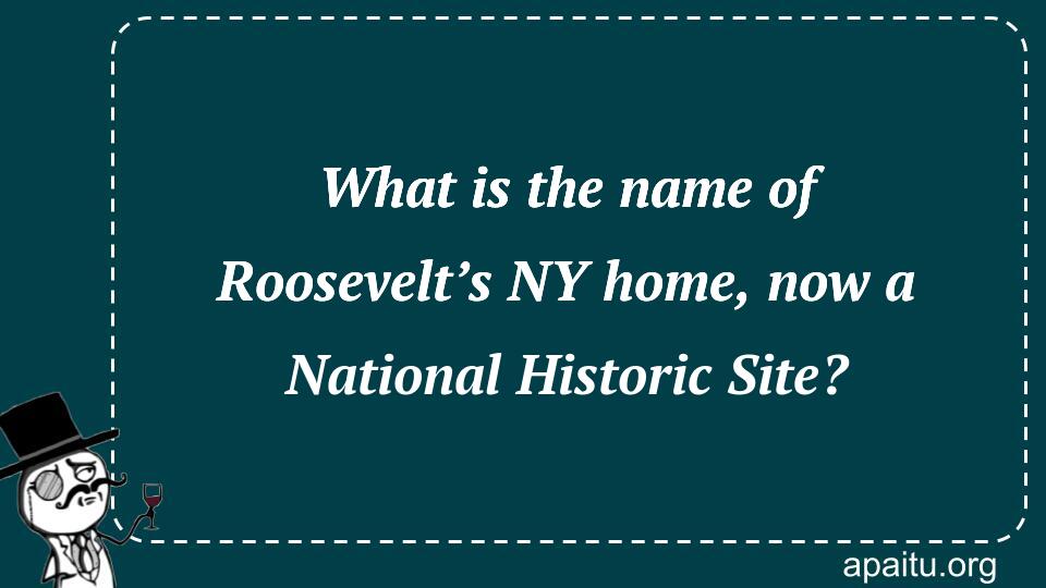 What is the name of Roosevelt’s NY home, now a National Historic Site?