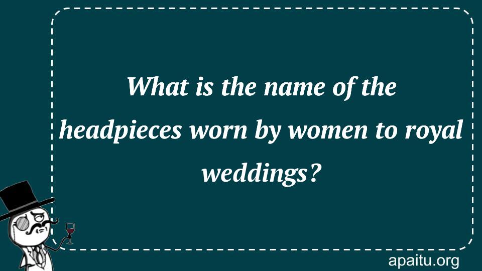 What is the name of the headpieces worn by women to royal weddings?