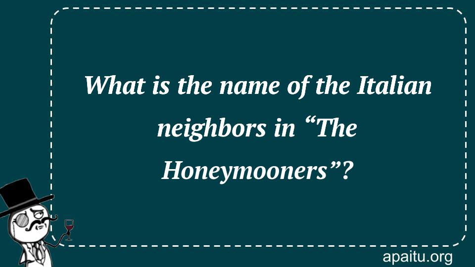 What is the name of the Italian neighbors in “The Honeymooners”?