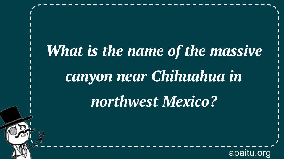 What is the name of the massive canyon near Chihuahua in northwest Mexico?