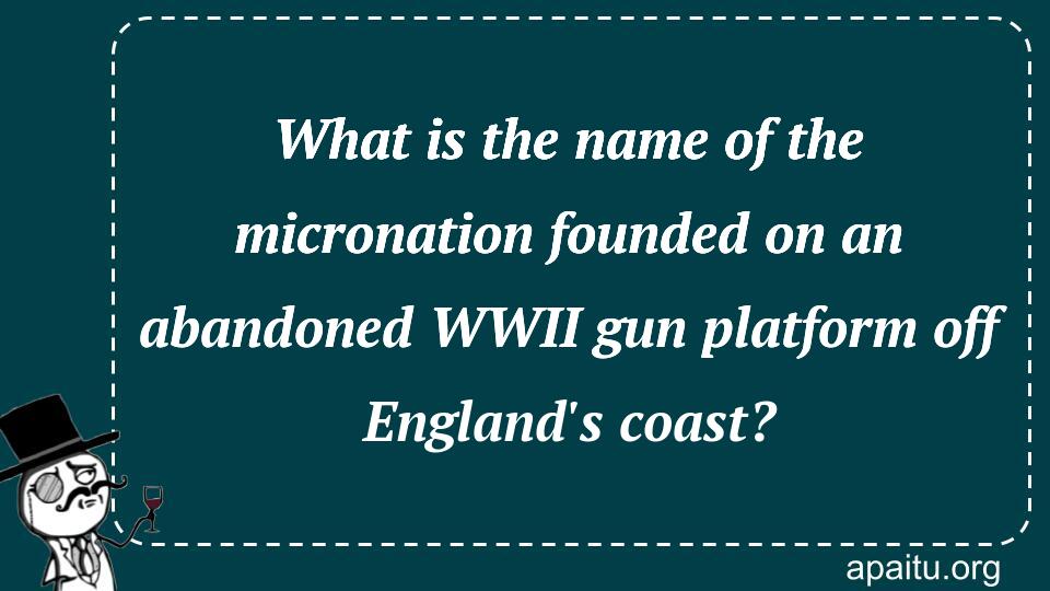 What is the name of the micronation founded on an abandoned WWII gun platform off England`s coast?