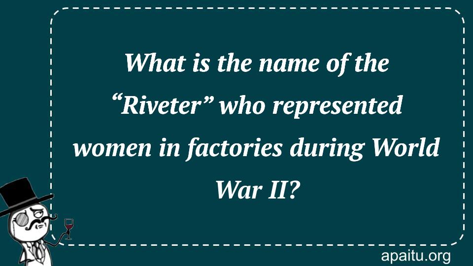 What is the name of the “Riveter” who represented women in factories during World War II?