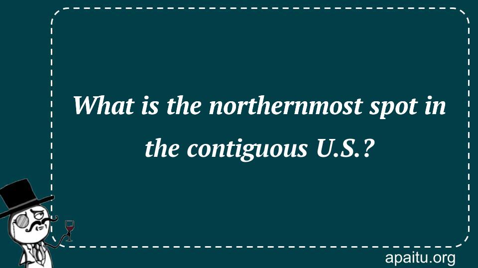 What is the northernmost spot in the contiguous U.S.?