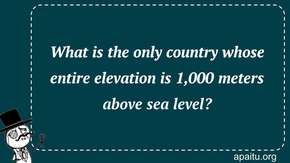 What is the only country whose entire elevation is 1,000 meters above sea level?