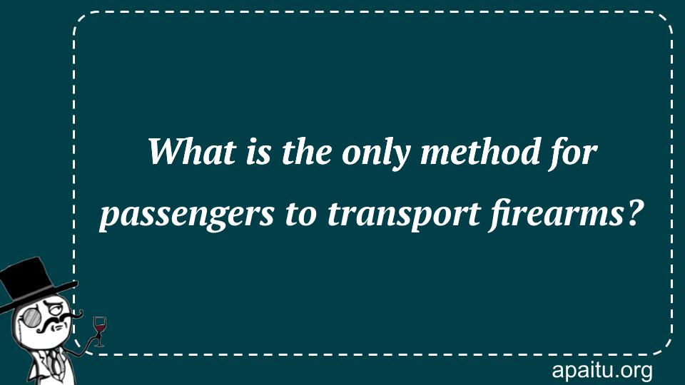 What is the only method for passengers to transport firearms?