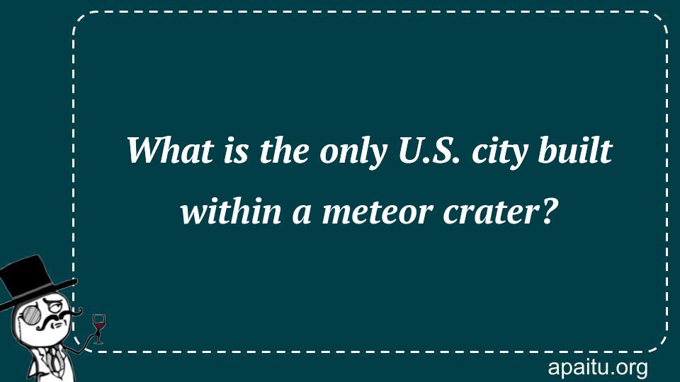 What is the only U.S. city built within a meteor crater?