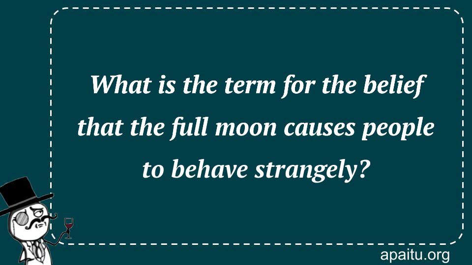 What is the term for the belief that the full moon causes people to behave strangely?