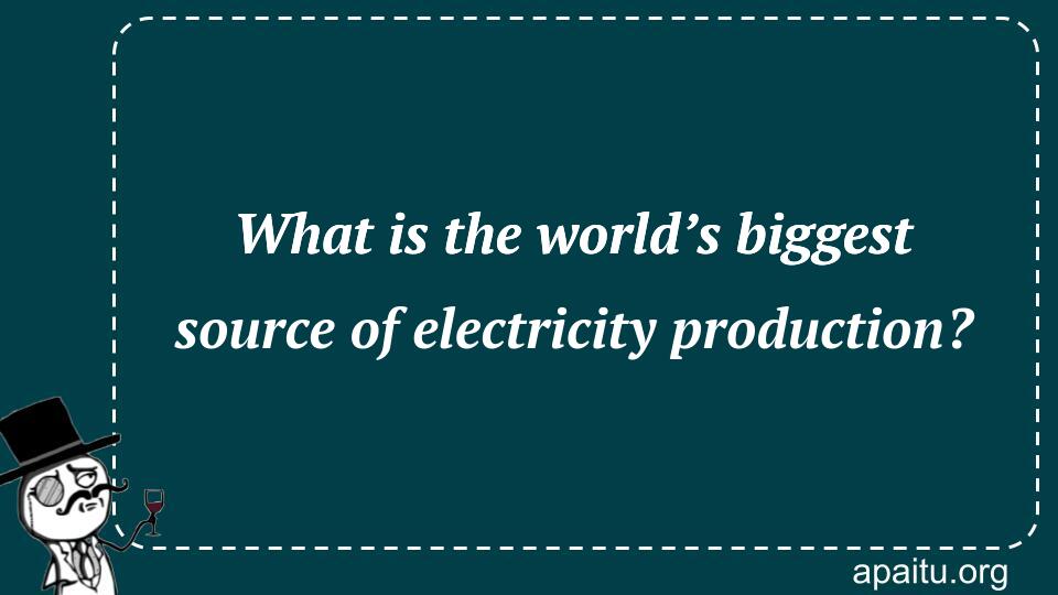 What is the world’s biggest source of electricity production?