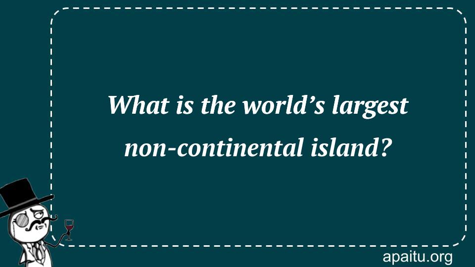 What is the world’s largest non-continental island?