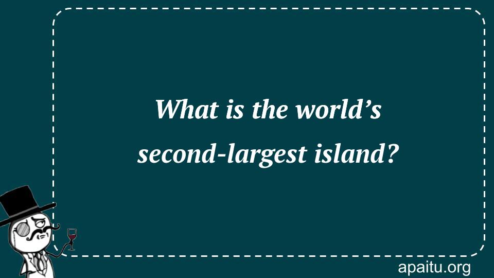 What is the world’s second-largest island?