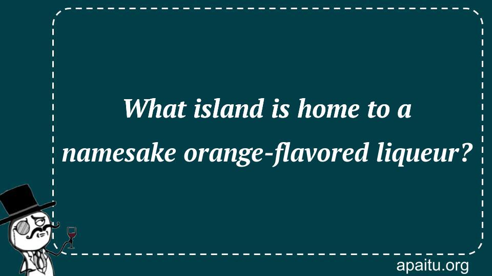 What island is home to a namesake orange-flavored liqueur?