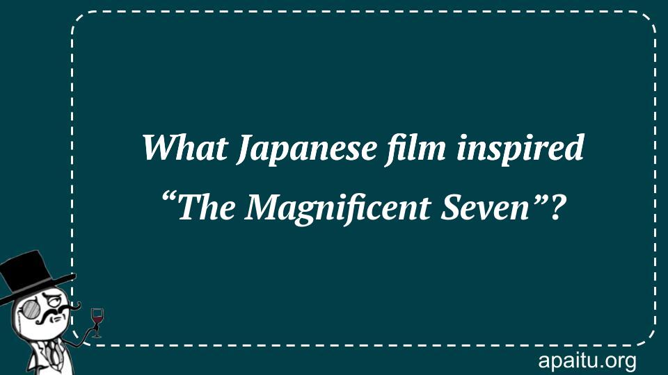 What Japanese film inspired “The Magnificent Seven”?