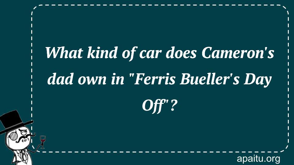 What kind of car does Cameron`s dad own in `Ferris Bueller`s Day Off`?