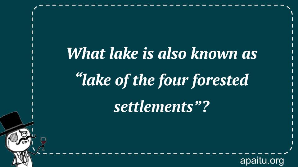 What lake is also known as “lake of the four forested settlements”?