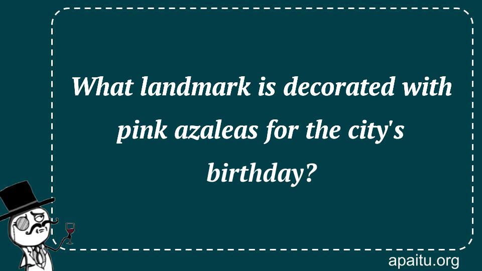 What landmark is decorated with pink azaleas for the city`s birthday?