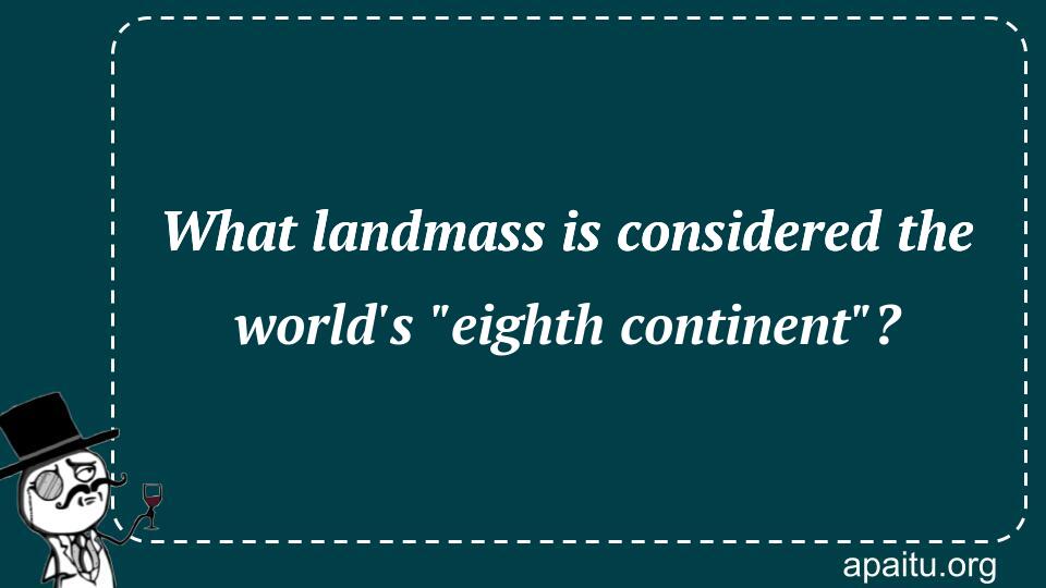 What landmass is considered the world`s `eighth continent`?