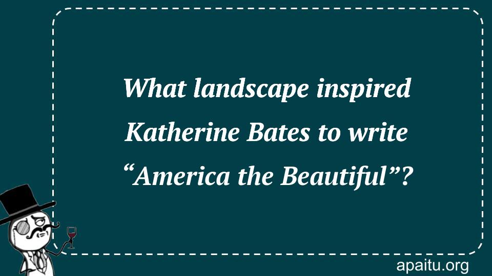 What landscape inspired Katherine Bates to write “America the Beautiful”?