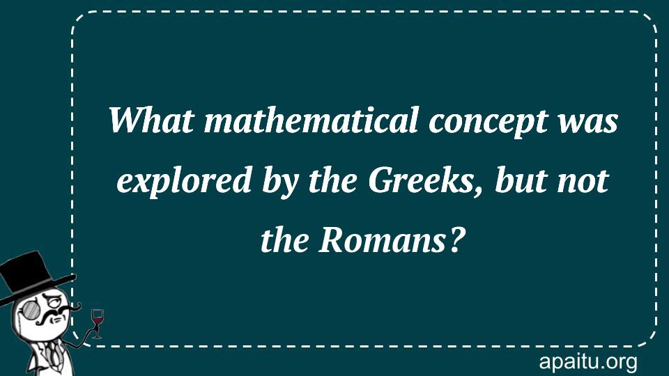 What mathematical concept was explored by the Greeks, but not the Romans?