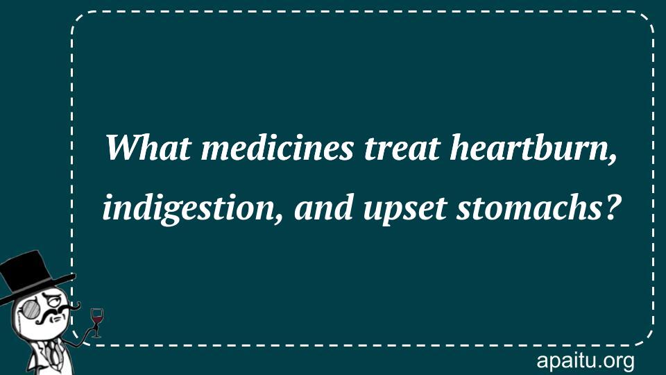 What medicines treat heartburn, indigestion, and upset stomachs?