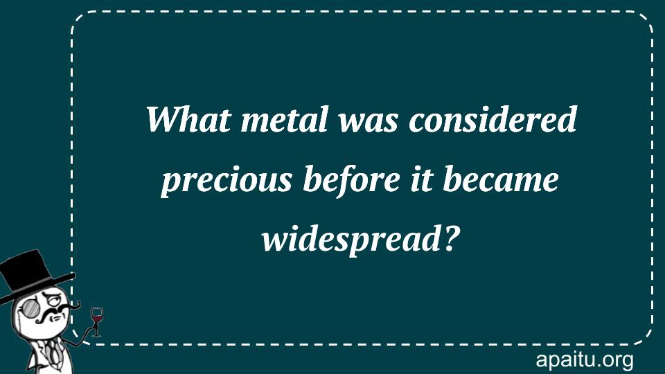 What metal was considered precious before it became widespread?