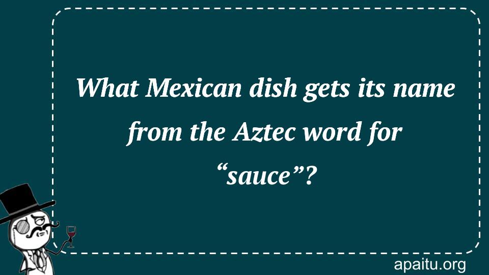 What Mexican dish gets its name from the Aztec word for “sauce”?