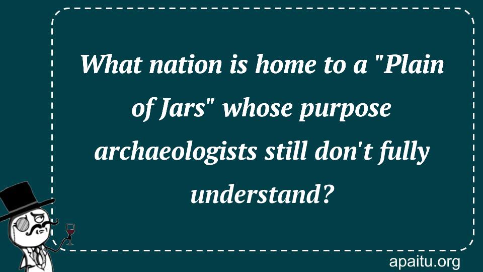 What nation is home to a `Plain of Jars` whose purpose archaeologists still don`t fully understand?