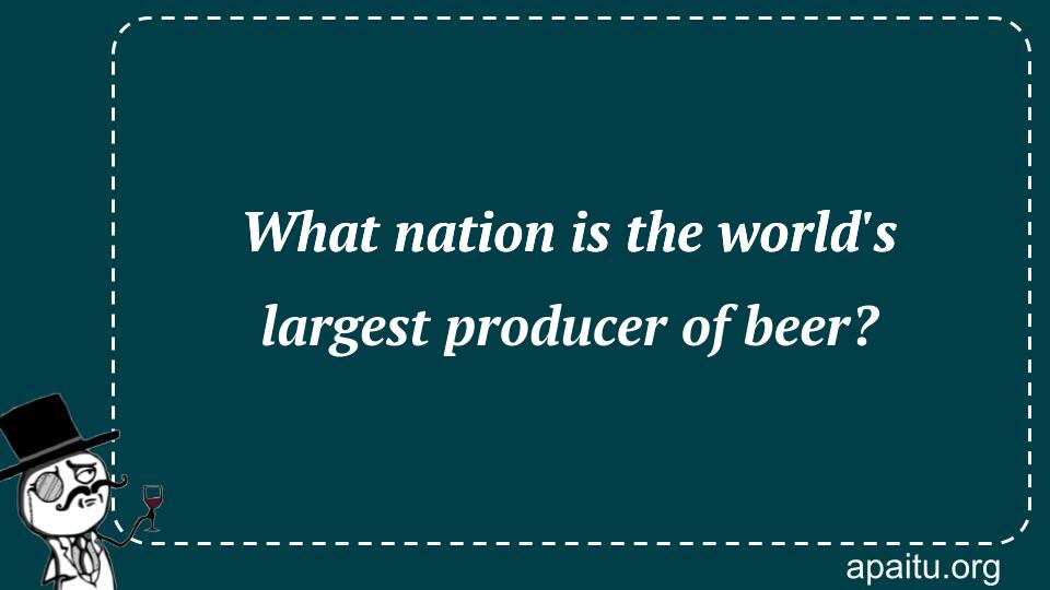 What nation is the world`s largest producer of beer?