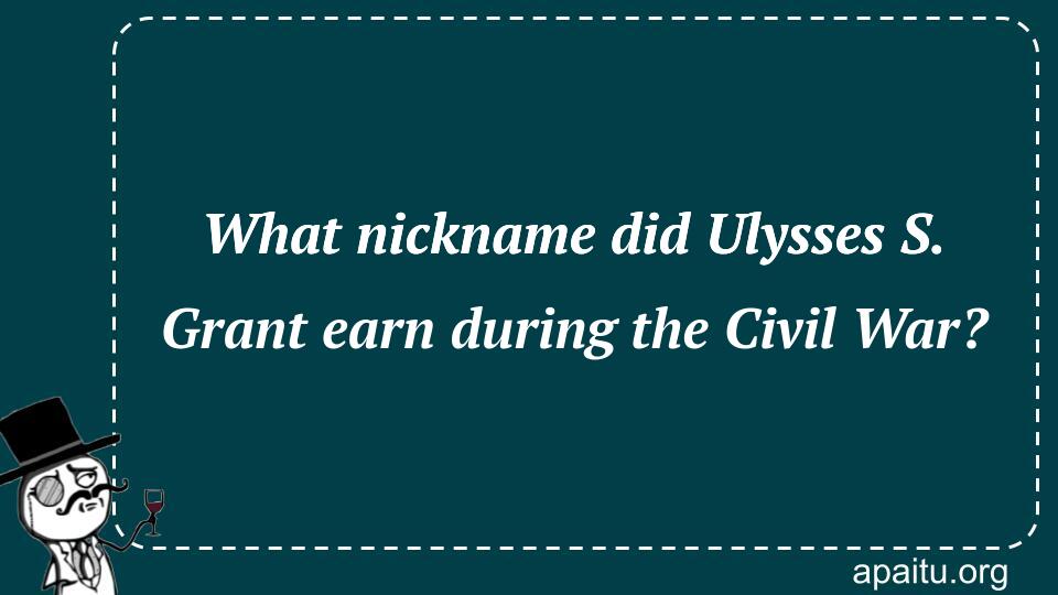 What nickname did Ulysses S. Grant earn during the Civil War?