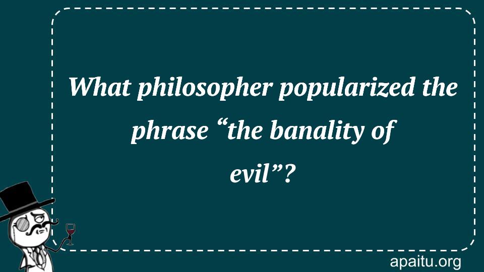 What philosopher popularized the phrase “the banality of evil”?