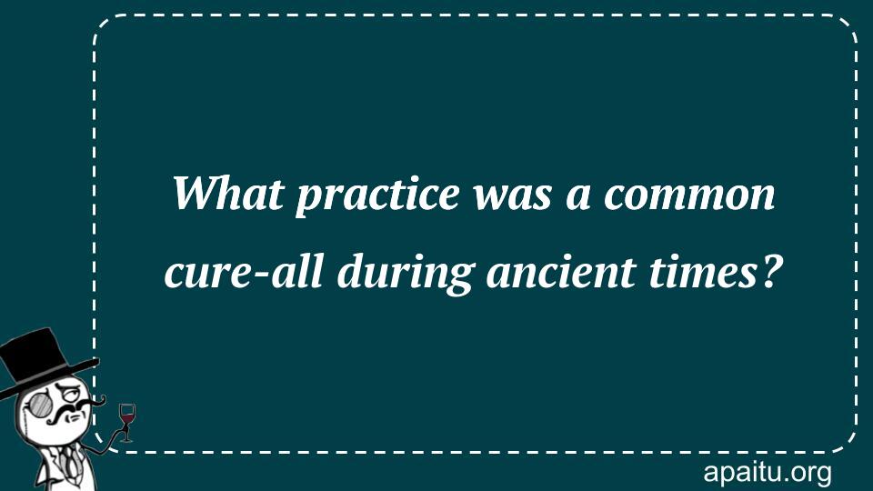 What practice was a common cure-all during ancient times?