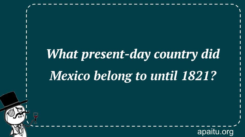 What present-day country did Mexico belong to until 1821?