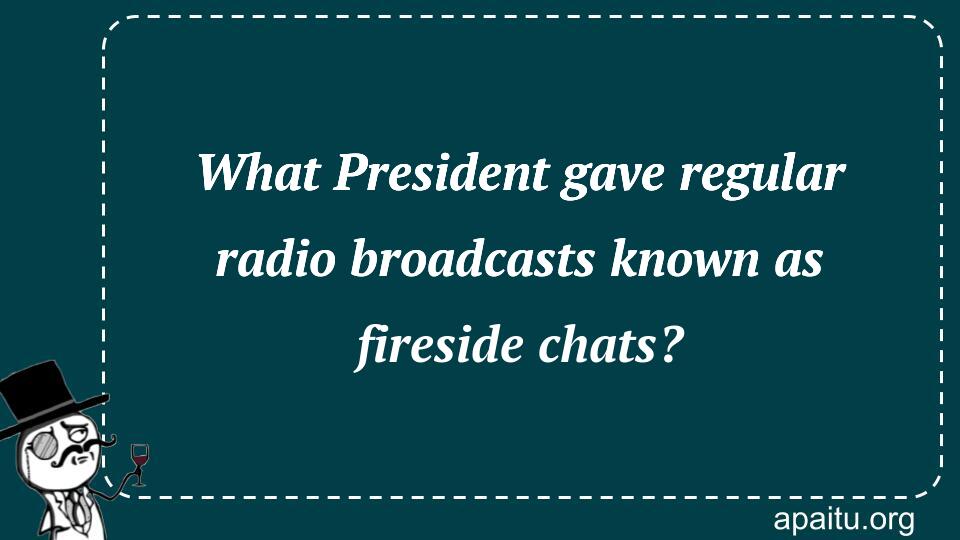 What President gave regular radio broadcasts known as fireside chats?