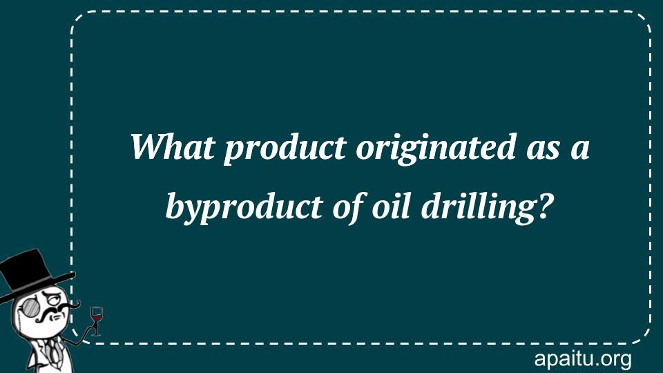 What product originated as a byproduct of oil drilling?