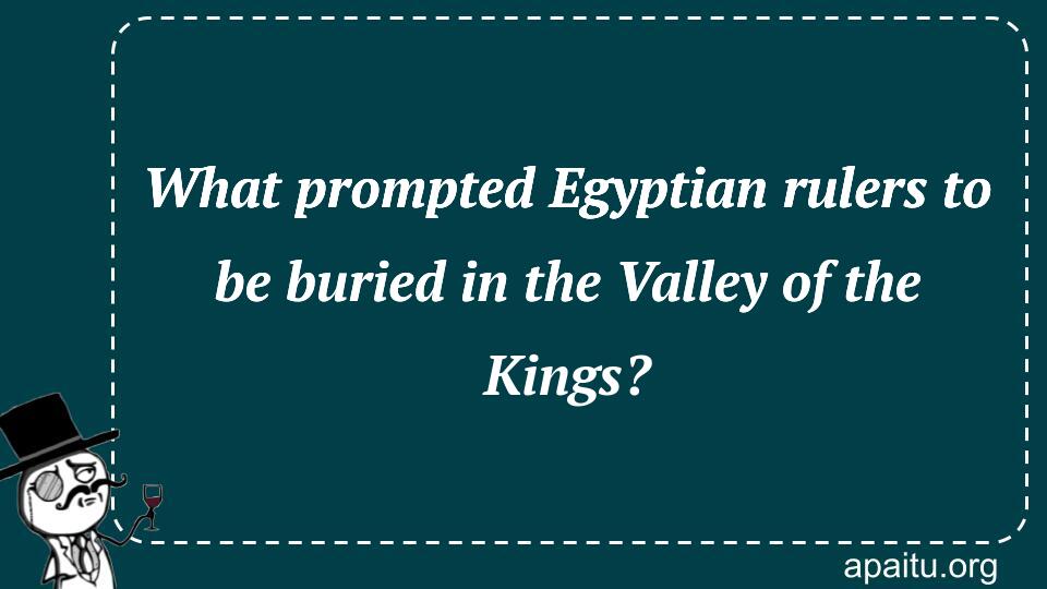 What prompted Egyptian rulers to be buried in the Valley of the Kings?