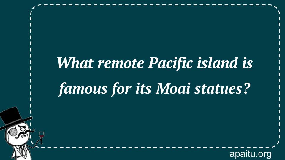 What remote Pacific island is famous for its Moai statues?