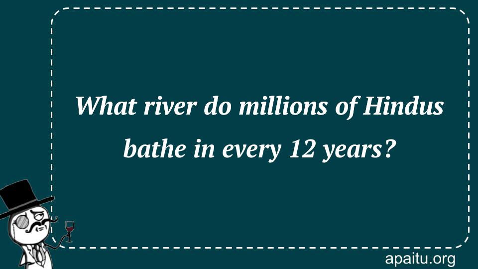 What river do millions of Hindus bathe in every 12 years?