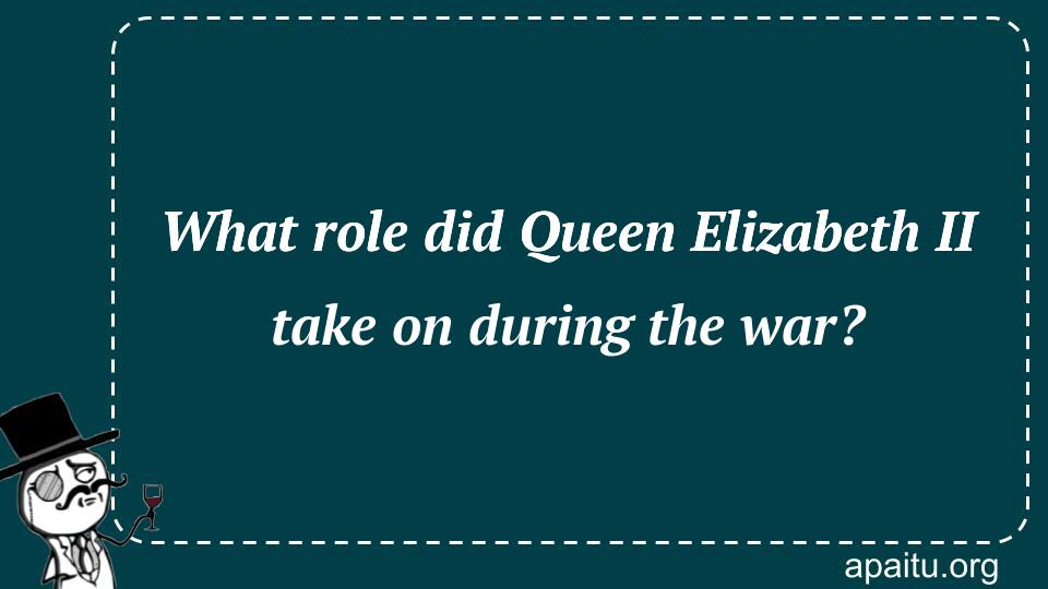 What role did Queen Elizabeth II take on during the war?