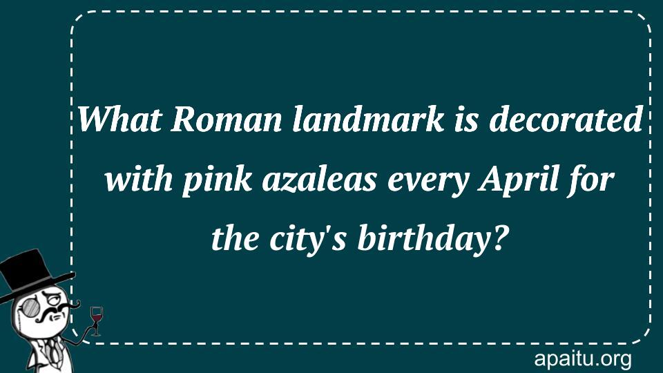 What Roman landmark is decorated with pink azaleas every April for the city`s birthday?