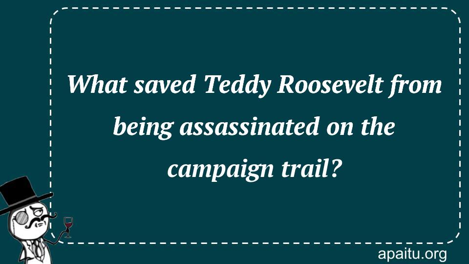 What saved Teddy Roosevelt from being assassinated on the campaign trail?