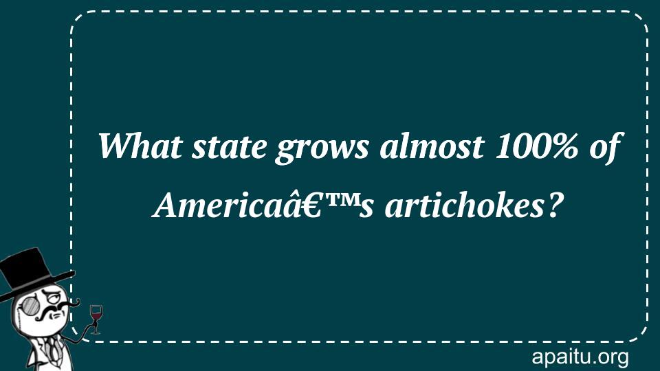 What state grows almost 100% of Americaâ€™s artichokes?