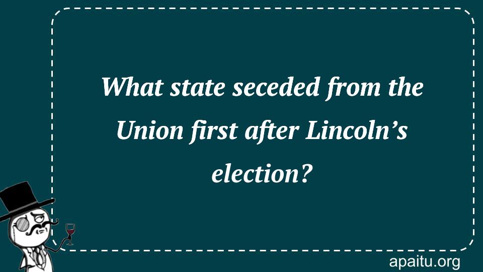 What state seceded from the Union first after Lincoln’s election?