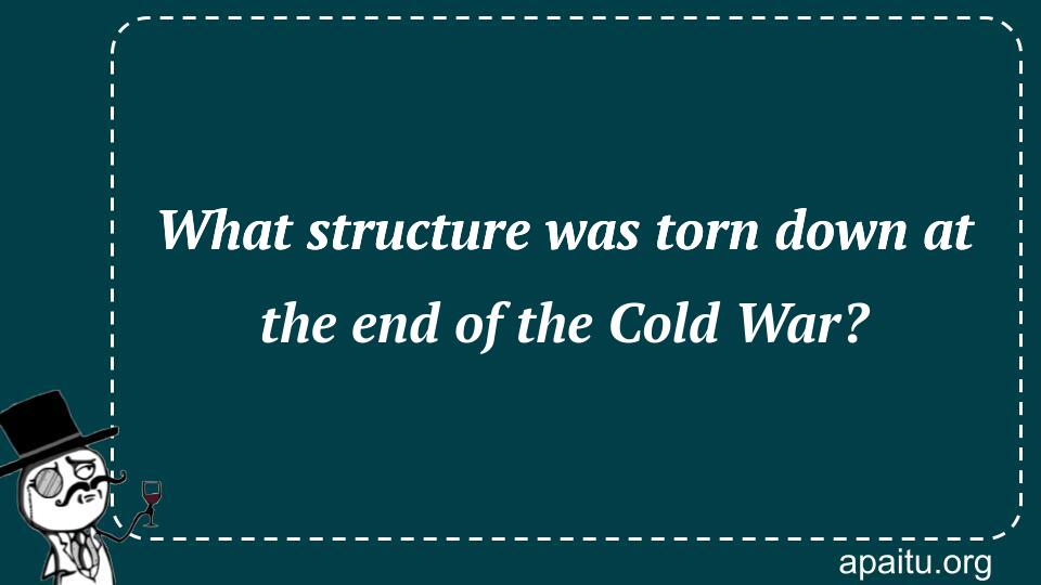 What structure was torn down at the end of the Cold War?