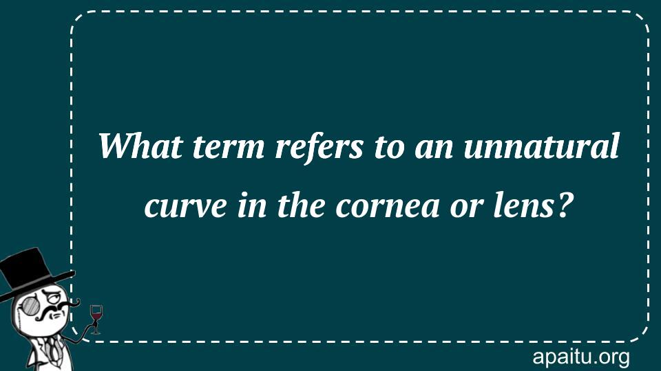 What term refers to an unnatural curve in the cornea or lens?