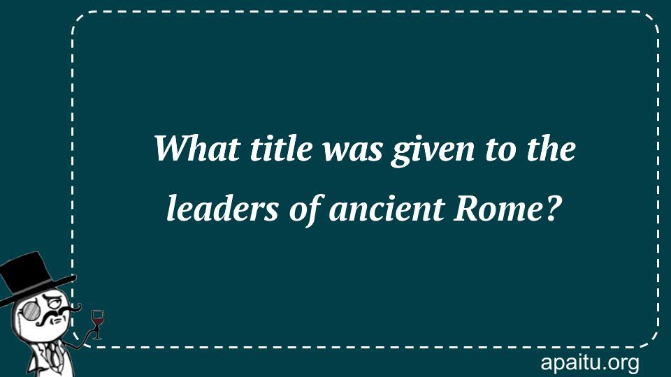 What title was given to the leaders of ancient Rome?