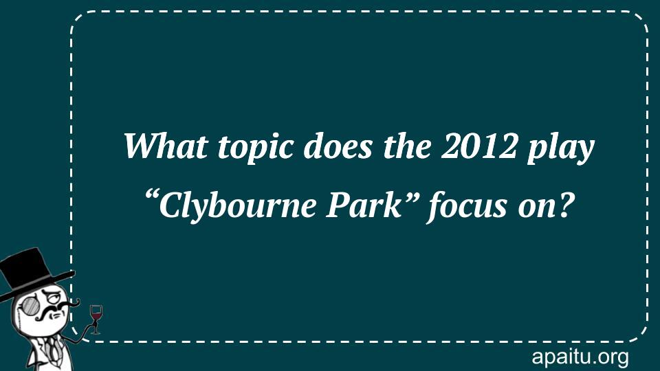 What topic does the 2012 play “Clybourne Park” focus on?