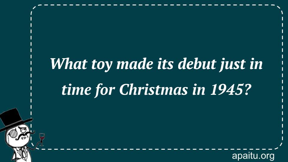 What toy made its debut just in time for Christmas in 1945?